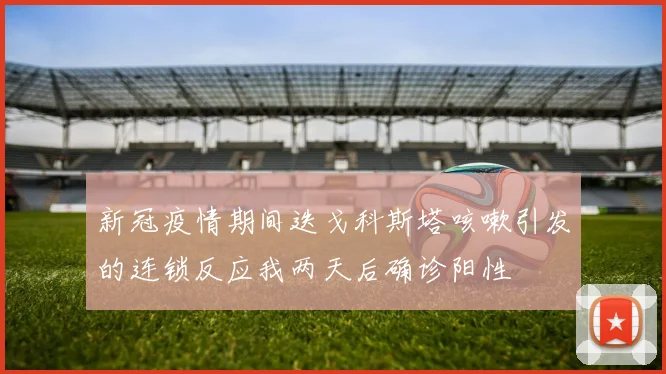 新冠疫情期间迭戈科斯塔咳嗽引发的连锁反应我两天后确诊阳性