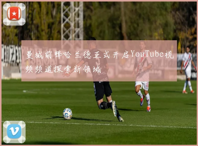 曼城前锋哈兰德正式开启YouTube视频频道探索新领域