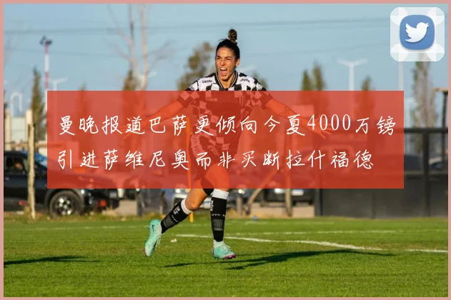 曼晚报道巴萨更倾向今夏4000万镑引进萨维尼奥而非买断拉什福德