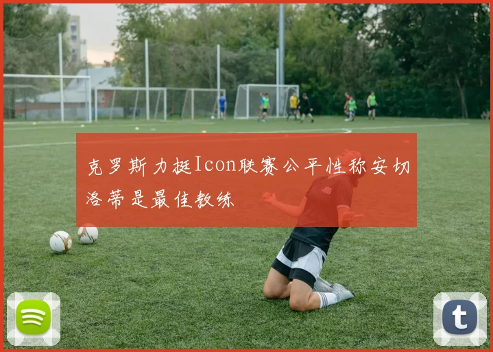 克罗斯力挺Icon联赛公平性称安切洛蒂是最佳教练