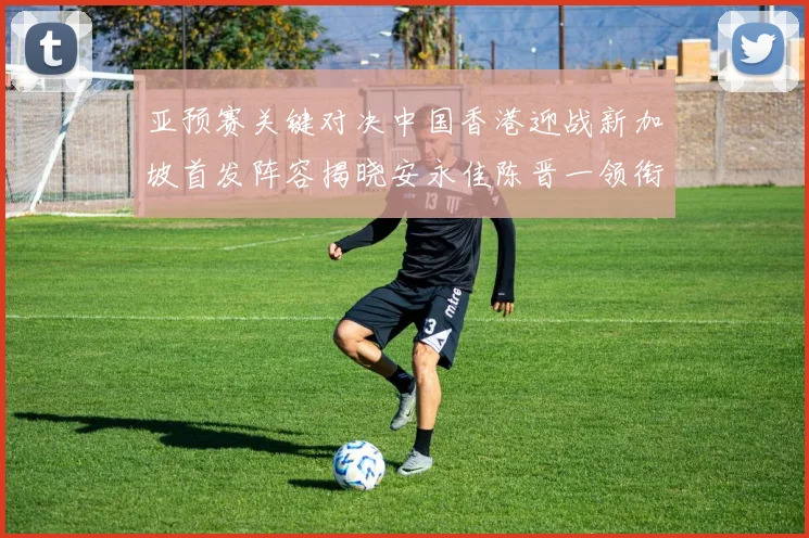 亚预赛关键对决中国香港迎战新加坡首发阵容揭晓安永佳陈晋一领衔出战