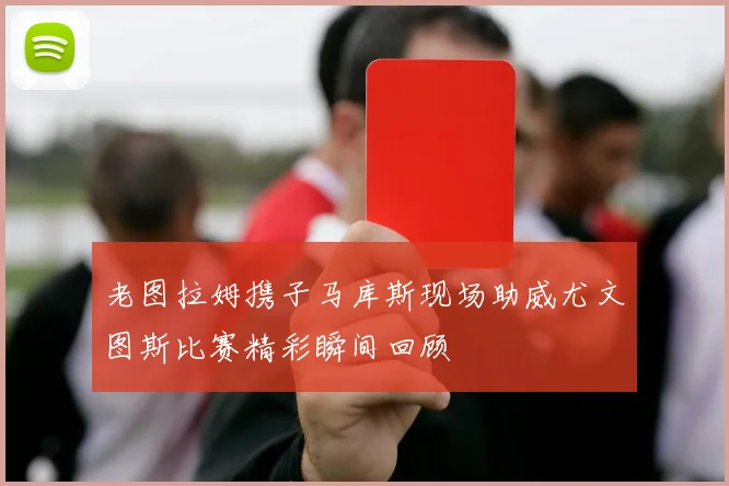 老图拉姆携子马库斯现场助威尤文图斯比赛精彩瞬间回顾