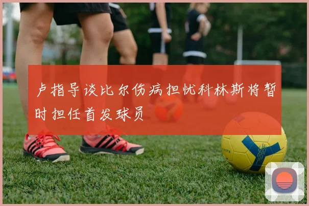 卢指导谈比尔伤病担忧科林斯将暂时担任首发球员