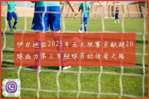 伊尔迪兹2025年五大联赛贡献超20球成为第三年轻球员的传奇之路