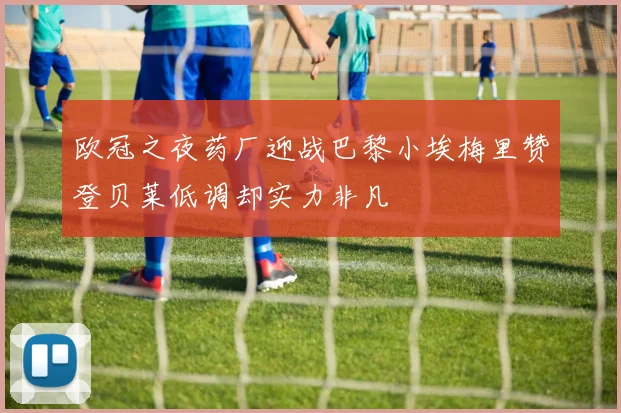 欧冠之夜药厂迎战巴黎小埃梅里赞登贝莱低调却实力非凡