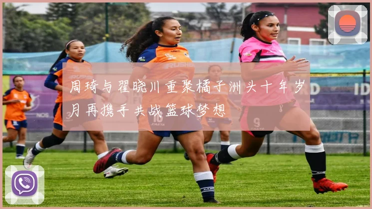 周琦与翟晓川重聚橘子洲头十年岁月再携手共战篮球梦想