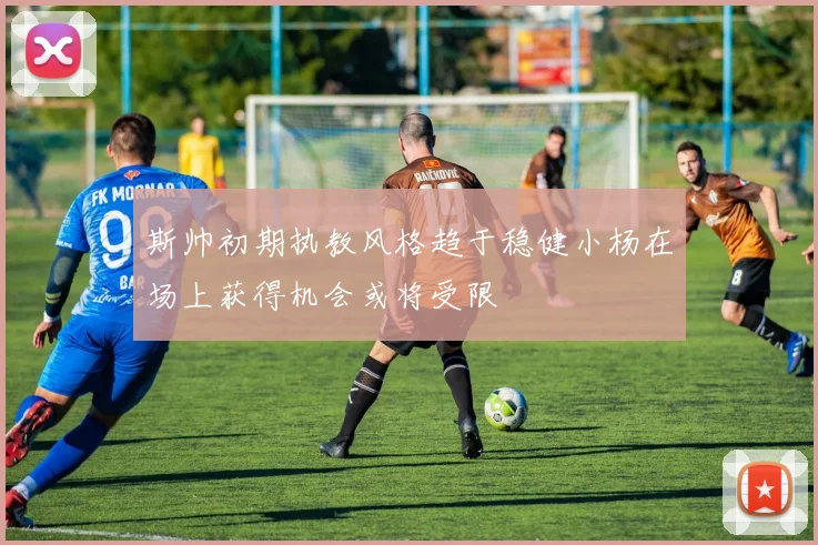 斯帅初期执教风格趋于稳健小杨在场上获得机会或将受限