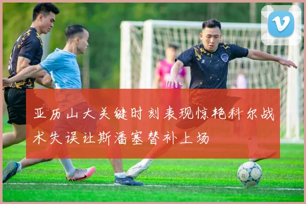 亚历山大关键时刻表现惊艳科尔战术失误让斯潘塞替补上场