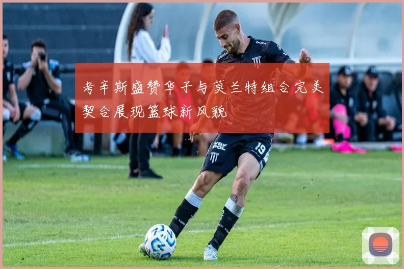 考辛斯盛赞华子与莫兰特组合完美契合展现篮球新风貌
